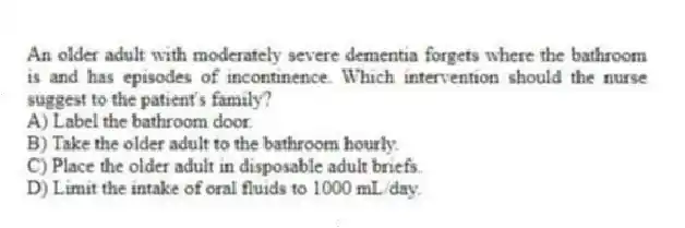 An older adult with moderately severe dementia forgets where the bathroom is and has episodes of incontinence. Which intervention should the nurse suggest to the patient's family?
A) Label the bathroom door.
B) Take the older adult to the bathroom hourly.
C) Place the older adult in disposable adult briefs.
D) Limit the intake of oral fluids to 1000 mL/day.