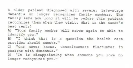 A older patient diagnosed with severe, late-stage dementia no longer recognizes family members. The family asks how long it will be before this patient recognizes them when they visit. What is the nurse's best reply?
A) "Your family member will never again be able to identify you."
B) "I think that is a question the health care provider should answer."
C) "One never knows. Consciousness fluctuates in persons with dementia."
D) "It is disappointing when someone you love no longer recognizes you."