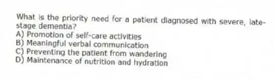 What is the priority need for a patient diagnosed with severe, late-stage dementia?
A) Promotion of self-care activities
B) Meaningful verbal communication
C) Preventing the patient from wandering
D) Maintenance of nutrition and hydration