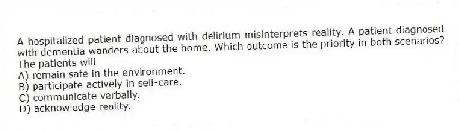 A hospitalized patient diagnosed with delirium misinterprets reality. A patient diagnosed with dementia wanders about the home. Which outcome is the priority in both scenarios? The patients will
A) remain safe in the environment.
B) participate actively in self-care.
C) communicate verbally.
D) acknowledge reality.