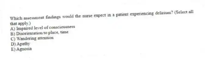 Which assessment findings would the nurse expect in a patient experiencing delirium? (Select all that apply.)
A) Impaired level of consciousness
B) Disorientation to place, time
C) Wandering attention
D) Apathy
E) Agnosia