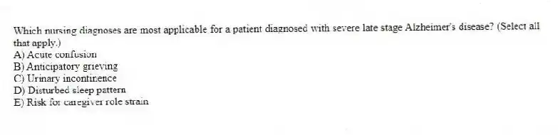 Which nursing diagnoses are most applicable for a patient diagnosed with severe late stage Alzheimer's disease? (Select all that apply.)
A) Acute confusion
B) Anticipatory grieving
C) Urinary incontinence
D) Disturbed sleep pattern
E) Risk for caregiver role strain