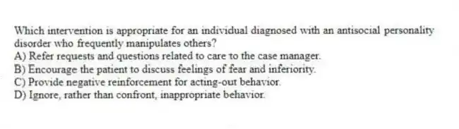 Which intervention is appropriate for an individual diagnosed with an antisocial personality disorder who frequently manipulates others?
A) Refer requests and questions related to care to the case manager.
B) Encourage the patient to discuss feelings of fear and inferiority.
C) Provide negative reinforcement for acting-out behavior.
D) Ignore, rather than confront, inappropriate behavior.