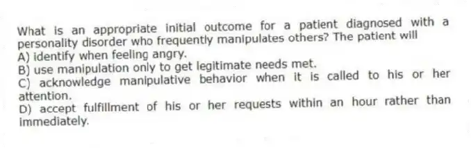 What is an appropriate initial outcome for a patient diagnosed with a personality disorder who frequently manipulates others? The patient will
A) identify when feeling angry.
B) use manipulation only to get legitimate needs met.
C) acknowledge manipulative behavior when it is called to his or her attention.
D) accept fulfillment of his or her requests within an hour rather than immediately.