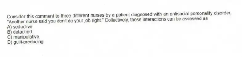 Consider this comment to three different nurses by a patient diagnosed with an antisocial personality disorder, "Another nurse said you don't do your job right." Collectively, these interactions can be assessed as
A) seductive.
B) detached.
C) manipulative.
D) guilt-producing.