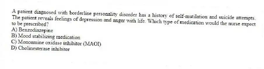 A patient diagnosed with borderline personality disorder has a history of self-mutilation and suicide attempts. The patient reveals feelings of depression and anger with life. Which type of medication would the nurse expect to be prescribed?
A) Benzodiazepine
B) Mood stabilizing medication
C) Monoamine oxidase inhibitor (MAOI)
D) Cholinesterase inhibitor