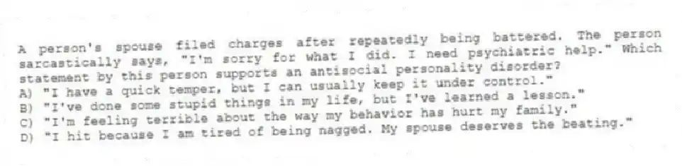 A person's spouse filed charges after repeatedly being battered. The person sarcastically says, "I'm sorry for what I did. I need psychiatric help." Which statement by this person supports an antisocial personality disorder?
A) "I have a quick temper, but I can usually keep it under control."
B) "I've done some stupid things in my life, but I've learned a lesson."
C) "I'm feeling terrible about the way my behavior has hurt my family."
D) "I hit because I am tired of being nagged. My spouse deserves the beating."