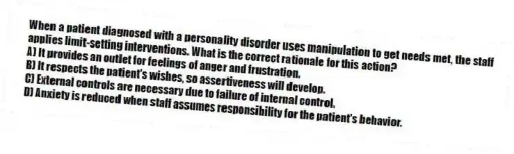 When a patient diagnosed with a personality disorder uses manipulation to get needs met, the staff applies limit-setting interventions. What is the correct rationale for this action?
A) It provides an outlet for feelings of anger and frustration.
B) It respects the patient's wishes, so assertiveness will develop.
C) External controls are necessary due to failure of internal control.
D) Anxiety is reduced when staff assumes responsibility for the patient's behavior.