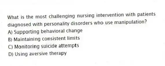 What is the most challenging nursing intervention with patients diagnosed with personality disorders who use manipulation?
A) Supporting behavioral change
B) Maintaining consistent limits
C) Monitoring suicide attempts
D) Using aversive therapy