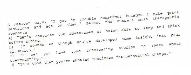 A patient says, "I get in trouble sometimes because I make quick decisions and act on them." Select the nurse's most therapeutic response.
A) "Let's consider the advantages of being able to stop and think before acting."
B) "It sounds as though you've developed some insight into your situation."
C) "I bet you have some interesting stories to share about overreacting."
D) "It's good that you're showing readiness for behavioral change."