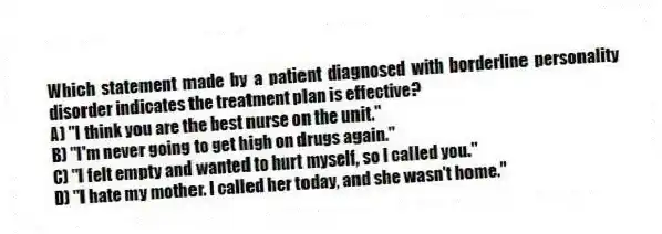 Which statement made by a patient diagnosed with borderline personality disorder indicates the treatment plan is effective?
A) "I think you are the best nurse on the unit."
B) "I'm never going to get high on drugs again."
C) "I felt empty and wanted to hurt myself, so I called you."
D) "I hate my mother. I called her today, and she wasn't home."