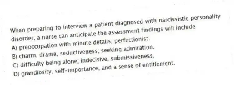 When preparing to interview a patient diagnosed with narcissistic personality disorder, a nurse can anticipate the assessment findings will include
A) preoccupation with minute details; perfectionist.
B) charm, drama, seductiveness; seeking admiration.
C) difficulty being alone; indecisive, submissiveness.
D) grandiosity, self-importance, and a sense of entitlement.