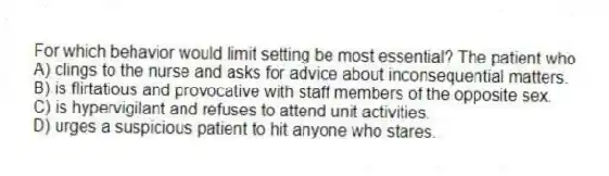 For which behavior would limit setting be most essential? The patient who
A) clings to the nurse and asks for advice about inconsequential matters.
B) is flirtatious and provocative with staff members of the opposite sex.
C) is hypervigilant and refuses to attend unit activities.
D) urges a suspicious patient to hit anyone who stares.