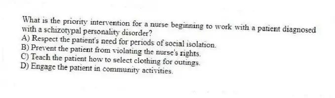 What is the priority intervention for a nurse beginning to work with a patient diagnosed with a schizotypal personality disorder?
A) Respect the patient's need for periods of social isolation.
B) Prevent the patient from violating the nurse's rights.
C) Teach the patient how to select clothing for outings.
D) Engage the patient in community activities.