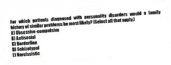 For which patients diagnosed with personality disorders would a family history of similar problems be most likely? (Select all that apply.)
A) Obsessive-compulsive
B) Antisocial
C) Borderline
D) Schizotypal
E) Narcissistic