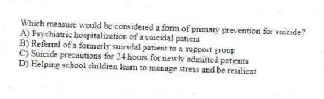 Which measure would be considered a form of primary prevention for suicide?
A) Psychiatric hospitalization of a suicidal patient
B) Referral of a formerly suicidal patient to a support group
C) Suicide precautions for 24 hours for newly admitted patients
D) Helping school children learn to manage stress and be resilient