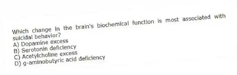 Which change in the brain's biochemical function is most associated with suicidal behavior?
A) Dopamine excess
B) Serotonin deficiency
C) Acetylcholine excess
D) g-aminobutyric acid deficiency