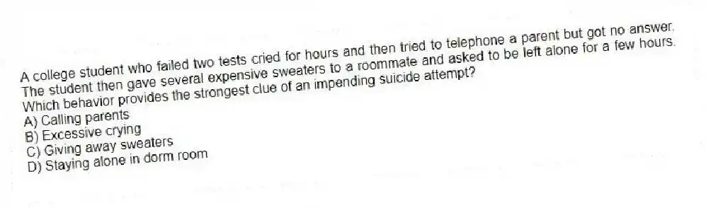 A college student who failed two tests cried for hours and then tried to telephone a parent but got no answer. The student then gave several expensive sweaters to a roommate and asked to be left alone for a few hours. Which behavior provides the strongest clue of an impending suicide attempt?
A) Calling parents
B) Excessive crying
C) Giving away sweaters
D) Staying alone in dorm room