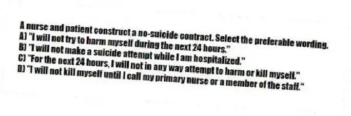 A nurse and patient construct a no-suicide contract. Select the preferable wording.
A) "I will not try to harm myself during the next 24 hours."
B) "I will not make a suicide attempt while I am hospitalized."
C) "For the next 24 hours, I will not in any way attempt to harm or kill myself."
D) "I will not kill myself until I call my primary nurse or a member of the staff."
