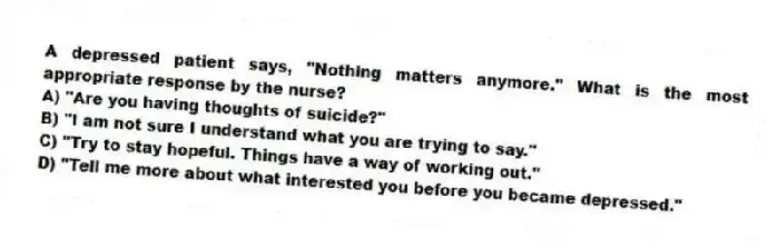 A depressed patient says, "Nothing matters anymore." What is the most appropriate response by the nurse?
A) "Are you having thoughts of suicide?"
B) "I am not sure I understand what you are trying to say."
C) "Try to stay hopeful. Things have a way of working out."
D) "Tell me more about what interested you before you became depressed."