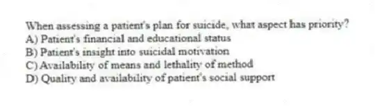 When assessing a patient's plan for suicide, what aspect has priority?
A) Patient's financial and educational status
B) Patient's insight into suicidal motivation
C) Availability of means and lethality of method
D) Quality and availability of patient's social support