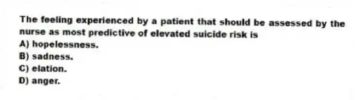 The feeling experienced by a patient that should be assessed by the nurse as most predictive of elevated suicide risk is
A) hopelessness.
B) sadness.
C) elation.
D) anger.