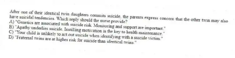 After one of their identical twin daughters commits suicide, the parents express concern that the other twin may also have suicidal tendencies. Which reply should the nurse provide?
A) "Genetics are associated with suicide risk. Monitoring and support are important."
B) "Apathy underlies suicide. Instilling motivation is the key to health maintenance."
C) "Your child is unlikely to act out suicide when identifying with a suicide victim."
D) "Fraternal twins are at higher risk for suicide than identical twins."