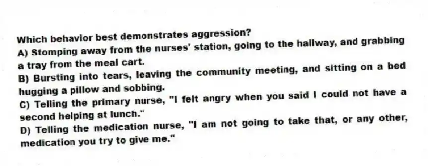 Which behavior best demonstrates aggression?
A) Stomping away from the nurses' station, going to the hallway, and grabbing a tray from the meal cart.
B) Bursting into tears, leaving the community meeting, and sitting on a bed hugging a pillow and sobbing.
C) Telling the primary nurse, "I felt angry when you said I could not have a second helping at lunch."
D) Telling the medication nurse, "I am not going to take that, or any other, medication you try to give me."