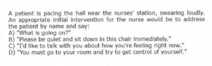 A patient is pacing the hall near the nurses' station, swearing loudly. An appropriate initial intervention for the nurse would be to address the patient by name and say:
A) "What is going on?"
B) "Please be quiet and sit down in this chair immediately."
C) "I'd like to talk with you about how you're feeling right now."
D) "You must go to your room and try to get control of yourself."