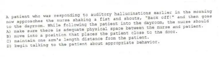 A patient who was responding to auditory hallucinations earlier in the morning now approaches the nurse shaking a fist and shouts, "Back off!" and then goes to the dayroom. While following the patient into the dayroom, the nurse should
A) make sure there is adequate physical space between the nurse and patient.
B) move into a position that places the patient close to the door.
C) maintain one arm's length distance from the patient.
D) begin talking to the patient about appropriate behavior.