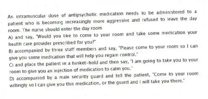 An intramuscular dose of antipsychotic medication needs to be administered to a patient who is becoming increasingly more aggressive and refused to leave the day room. The nurse should enter the day room
A) and say, "Would you like to come to your room and take some medication your health care provider prescribed for you?"
B) accompanied by three staff members and say, "Please come to your room so I can give you some medication that will help you regain control."
C) and place the patient in a basket-hold and then say, "I am going to take you to your room to give you an injection of medication to calm you."
D) accompanied by a male security guard and tell the patient, "Come to your room willingly so I can give you this medication, or the guard and I will take you there."