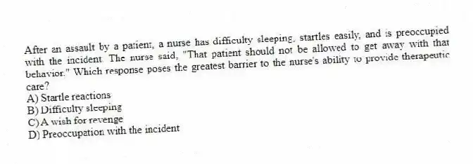 After an assault by a patient, a nurse has difficulty sleeping, startles easily, and is preoccupied with the incident. The nurse said, "That patient should not be allowed to get away with that behavior." Which response poses the greatest barrier to the nurse's ability to provide therapeutic care?
A) Startle reactions
B) Difficulty sleeping
C) A wish for revenge
D) Preoccupation with the incident
