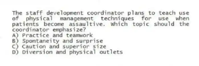 The staff development coordinator plans to teach use of physical management techniques for use when patients become assaultive. Which topic should the coordinator emphasize?
A) Practice and teamwork
B) Spontaneity and surprise
C) Caution and superior size
D) Diversion and physical outlets