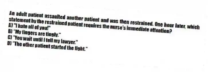 An adult patient assaulted another patient and was then restrained. One hour later, which statement by the restrained patient requires the nurse's immediate attention?
A) "I hate all of you!"
B) "My fingers are tingly."
C) "You wait until I tell my lawyer."
D) "The other patient started the fight."