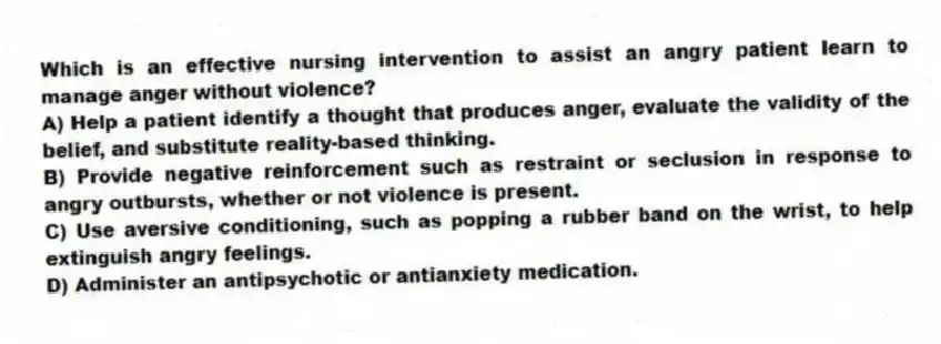 Which is an effective nursing intervention to assist an angry patient learn to manage anger without violence?
A) Help a patient identify a thought that produces anger, evaluate the validity of the belief, and substitute reality-based thinking.
B) Provide negative reinforcement such as restraint or seclusion in response to angry outbursts, whether or not violence is present.
C) Use aversive conditioning, such as popping a rubber band on the wrist, to help extinguish angry feelings.
D) Administer an antipsychotic or antianxiety medication.