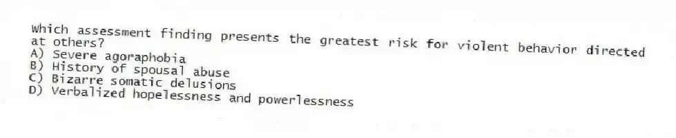 Which assessment finding presents the greatest risk for violent behavior directed at others?
A) Severe agoraphobia
B) History of spousal abuse
C) Bizarre somatic delusions
D) Verbalized hopelessness and powerlessness