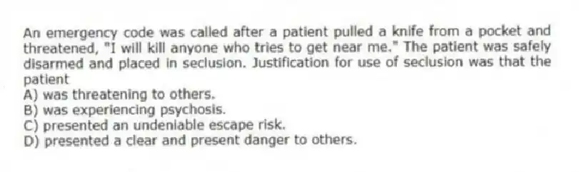 An emergency code was called after a patient pulled a knife from a pocket and threatened, "I will kill anyone who tries to get near me." The patient was safely disarmed and placed in seclusion. Justification for use of seclusion was that the patient
A) was threatening to others.
B) was experiencing psychosis.
C) presented an undeniable escape risk.
D) presented a clear and present danger to others.