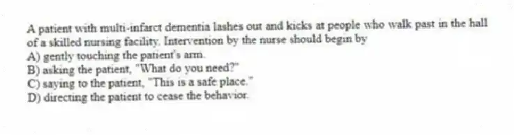 A patient with multi-infarct dementia lashes out and kicks at people who walk past in the hall of a skilled nursing facility. Intervention by the nurse should begin by
A) gently touching the patient's arm.
B) asking the patient, "What do you need?"
C) saying to the patient, "This is a safe place."
D) directing the patient to cease the behavior.