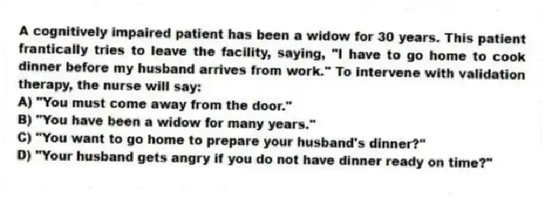 A cognitively impaired patient has been a widow for 30 years. This patient frantically tries to leave the facility, saying, "I have to go home to cook dinner before my husband arrives from work." To intervene with validation therapy, the nurse will say:
A) "You must come away from the door."
B) "You have been a widow for many years."
C) "You want to go home to prepare your husband's dinner?"
D) "Your husband gets angry if you do not have dinner ready on time?"