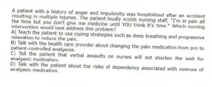 A patient with a history of anger and impulsivity was hospitalized after an accident resulting in multiple injuries. The patient loudly scolds nursing staff, "I'm in pain all the time but you don't give me medicine until YOU think it's time." Which nursing intervention would best address this problem?
A) Teach the patient to use coping strategies such as deep breathing and progressive relaxation to reduce the pain.
B) Talk with the health care provider about changing the pain medication from prn to patient-controlled analgesia.
C) Tell the patient that verbal assaults on nurses will not shorten the wait for analgesic medication.
D) Talk with the patient about the risks of dependency associated with overuse of analgesic medication.