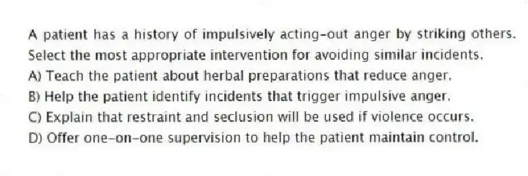 A patient has a history of impulsively acting-out anger by striking others. Select the most appropriate intervention for avoiding similar incidents.
A) Teach the patient about herbal preparations that reduce anger.
B) Help the patient identify incidents that trigger impulsive anger.
C) Explain that restraint and seclusion will be used if violence occurs.
D) Offer one-on-one supervision to help the patient maintain control.