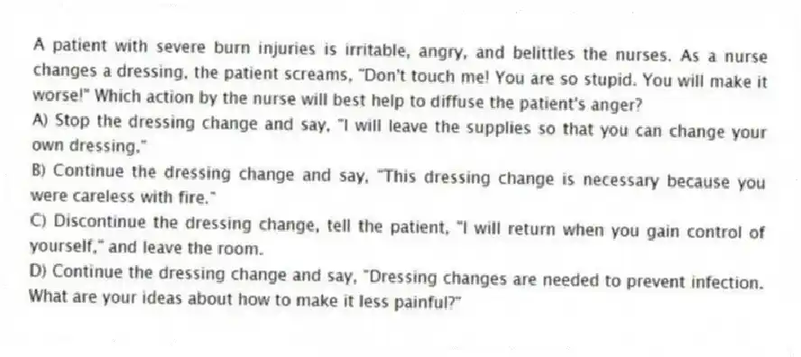 A patient with severe burn injuries is irritable, angry, and belittles the nurses. As a nurse changes a dressing, the patient screams, "Don't touch me! You are so stupid. You will make it worse!" Which action by the nurse will best help to diffuse the patient's anger?
A) Stop the dressing change and say, "I will leave the supplies so that you can change your own dressing."
B) Continue the dressing change and say, "This dressing change is necessary because you were careless with fire."
C) Discontinue the dressing change, tell the patient, "I will return when you gain control of yourself," and leave the room.
D) Continue the dressing change and say, "Dressing changes are needed to prevent infection. What are your ideas about how to make it less painful?"