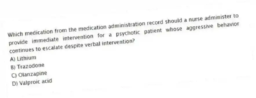 Which medication from the medication administration record should a nurse administer to provide immediate intervention for a psychotic patient whose aggressive behavior continues to escalate despite verbal intervention?
A) Lithium
B) Trazodone
C) Olanzapine
D) Valproic acid