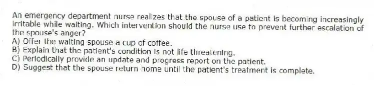An emergency department nurse realizes that the spouse of a patient is becoming increasingly irritable while waiting. Which intervention should the nurse use to prevent further escalation of the spouse's anger?
A) Offer the waiting spouse a cup of coffee.
B) Explain that the patient's condition is not life threatening.
C) Periodically provide an update and progress report on the patient.
D) Suggest that the spouse return home until the patient's treatment is complete.