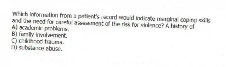Which information from a patient's record would indicate marginal coping skills and the need for careful assessment of the risk for violence? A history of
A) academic problems.
B) family involvement.
C) childhood trauma.
D) substance abuse.