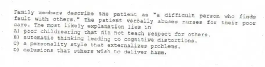Family members describe the patient as "a difficult person who finds fault with others." The patient verbally abuses nurses for their poor care. The most likely explanation lies in
A) poor childrearing that did not teach respect for others.
B) automatic thinking leading to cognitive distortions.
C) a personality style that externalizes problems.
D) delusions that others wish to deliver harm.