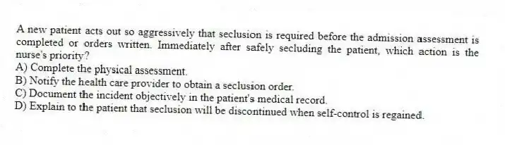 A new patient acts out so aggressively that seclusion is required before the admission assessment is completed or orders written. Immediately after safely secluding the patient, which action is the nurse's priority?
A) Complete the physical assessment.
B) Notify the health care provider to obtain a seclusion order.
C) Document the incident objectively in the patient's medical record.
D) Explain to the patient that seclusion will be discontinued when self-control is regained.