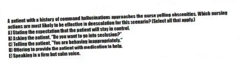 A patient with a history of command hallucinations approaches the nurse yelling obscenities. Which nursing actions are most likely to be effective in deescalation for this scenario? (Select all that apply.)
A) Stating the expectation that the patient will stay in control.
B) Asking the patient, "Do you want to go into seclusion?"
C) Telling the patient, "You are behaving inappropriately."
D) Offering to provide the patient with medication to help.
E) Speaking in a firm but calm voice.