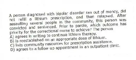 A person diagnosed with bipolar disorder ran out of money, did not refill a lithium prescription, and then relapsed. After assaulting several people in the community, this person was convicted and sentenced. Prior to parole, which outcome has priority for the correctional nurse to achieve? The person
A) agrees in writing to continue lithium therapy.
B) is reestablished on an appropriate dose of lithium.
C) lists community resources for prescription assistance.
D) agrees to a follow-up appointment in an outpatient clinic.