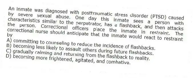 An inmate was diagnosed with posttraumatic stress disorder (PTSD) caused by severe sexual abuse. One day this inmate sees a person with characteristics similar to the perpetrator, has a flashback, and then attacks the person. Correctional officers place the inmate in restraint. The correctional nurse should anticipate that the inmate would react to restraint by
A) committing to counseling to reduce the incidence of flashbacks.
B) becoming less likely to assault others during future flashbacks.
C) gradually calming and returning from the flashback to reality.
D) becoming more frightened, agitated, and combative.
